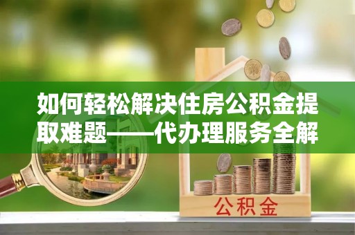 隆阳如何轻松解决住房公积金提取难题——代办理服务全解析