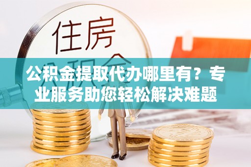 隆阳公积金提取代办哪里有？专业服务助您轻松解决难题
