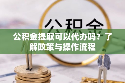隆阳公积金提取可以代办吗？了解政策与操作流程