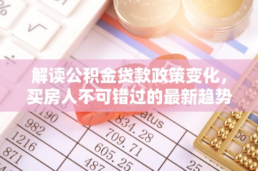 隆阳解读公积金贷款政策变化，买房人不可错过的最新趋势