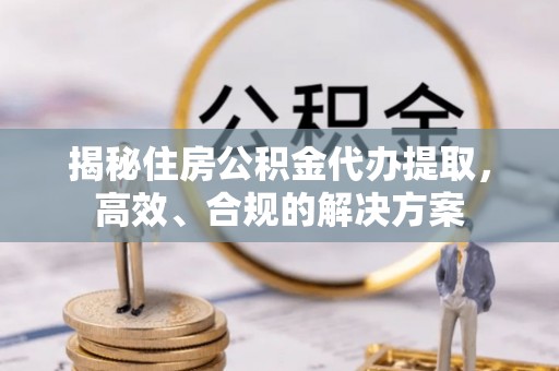 隆阳揭秘住房公积金代办提取，高效、合规的解决方案