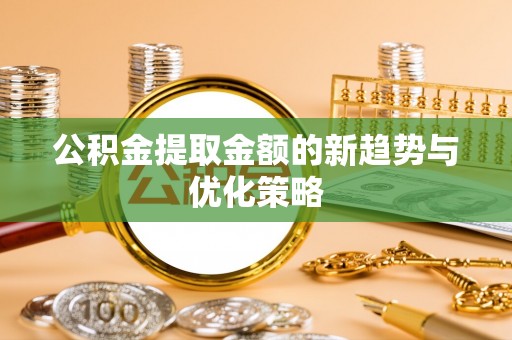 隆阳公积金提取金额的新趋势与优化策略