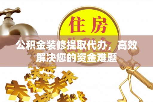 隆阳公积金装修提取代办，高效解决您的资金难题