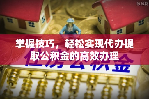 隆阳掌握技巧，轻松实现代办提取公积金的高效办理