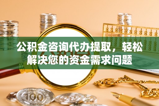 隆阳公积金咨询代办提取，轻松解决您的资金需求问题