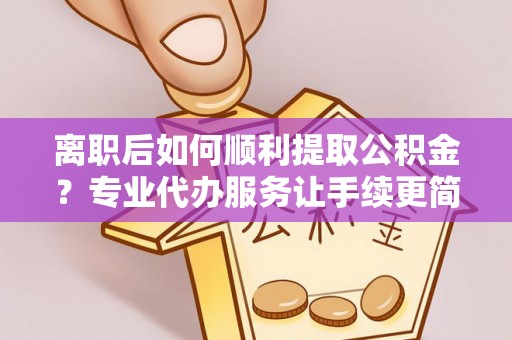 隆阳离职后如何顺利提取公积金？专业代办服务让手续更简单