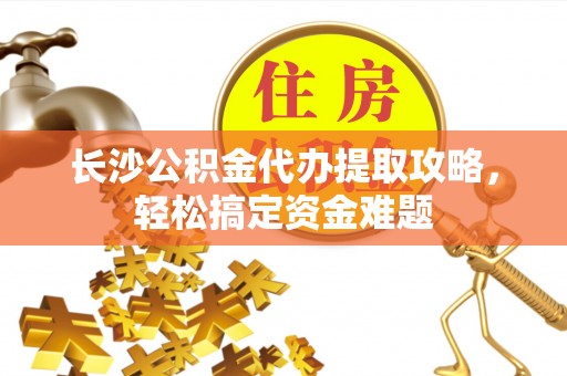 隆阳长沙公积金代办提取攻略，轻松搞定资金难题