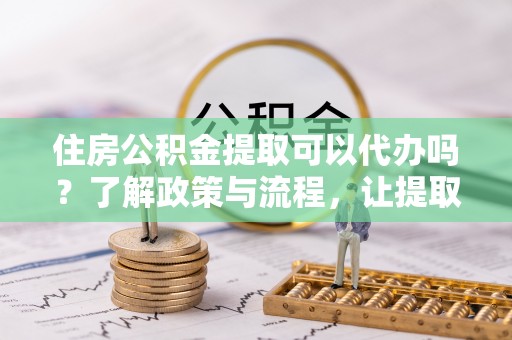 隆阳住房公积金提取可以代办吗？了解政策与流程，让提取更便捷