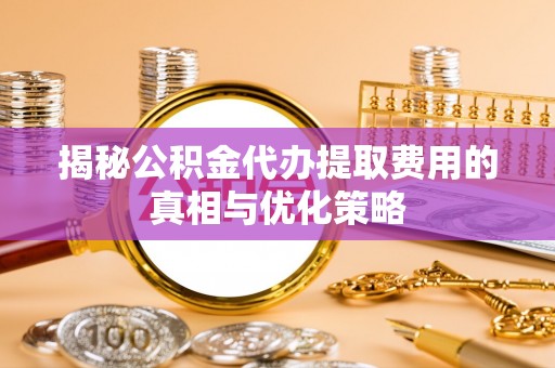 隆阳揭秘公积金代办提取费用的真相与优化策略