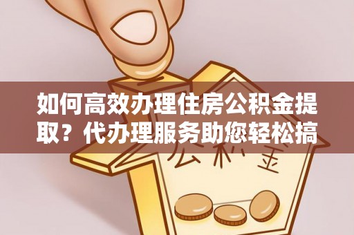 隆阳如何高效办理住房公积金提取？代办理服务助您轻松搞定