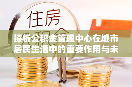 隆阳探析公积金管理中心在城市居民生活中的重要作用与未来发展趋势