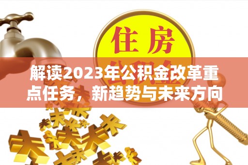 隆阳解读2023年公积金改革重点任务，新趋势与未来方向