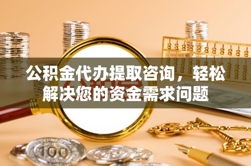 隆阳公积金代办提取咨询，轻松解决您的资金需求问题