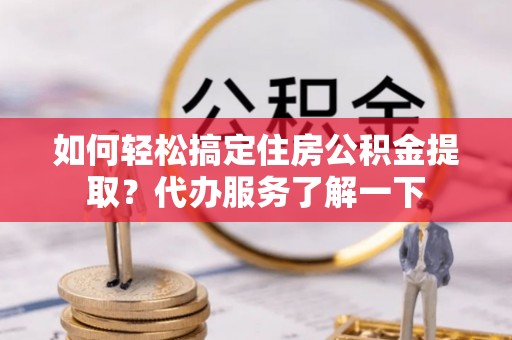 隆阳如何轻松搞定住房公积金提取？代办服务了解一下