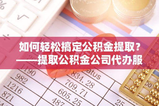 隆阳如何轻松搞定公积金提取？——提取公积金公司代办服务全解析