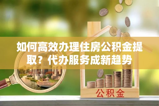 隆阳如何高效办理住房公积金提取？代办服务成新趋势