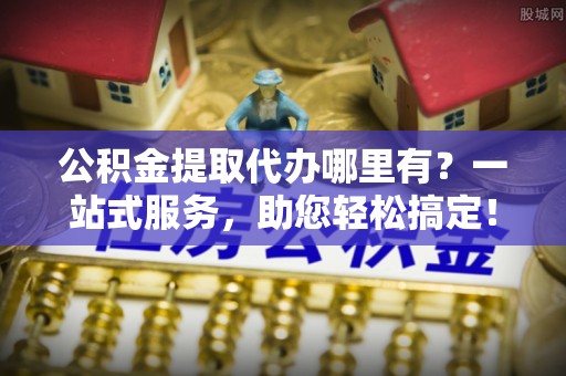 隆阳公积金提取代办哪里有？一站式服务，助您轻松搞定！