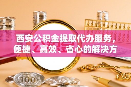 隆阳西安公积金提取代办服务，便捷、高效、省心的解决方案