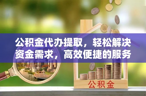 隆阳公积金代办提取，轻松解决资金需求，高效便捷的服务选择