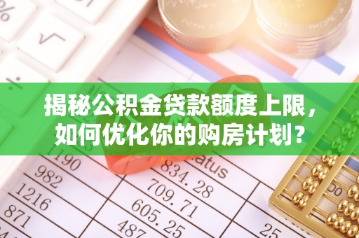 隆阳揭秘公积金贷款额度上限，如何优化你的购房计划？