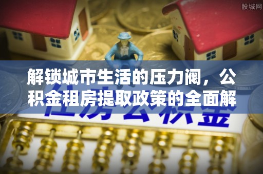 隆阳解锁城市生活的压力阀，公积金租房提取政策的全面解析与实践指南