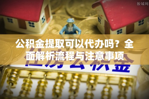 隆阳公积金提取可以代办吗？全面解析流程与注意事项
