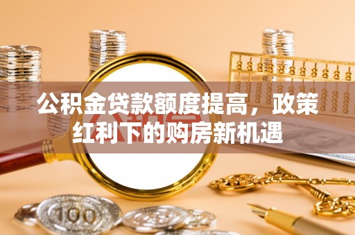 隆阳公积金贷款额度提高，政策红利下的购房新机遇