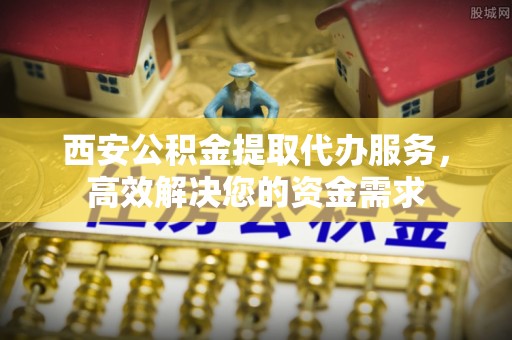 隆阳西安公积金提取代办服务，高效解决您的资金需求