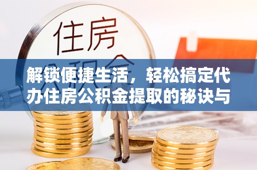 隆阳解锁便捷生活，轻松搞定代办住房公积金提取的秘诀与技巧