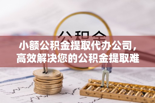 隆阳小额公积金提取代办公司，高效解决您的公积金提取难题