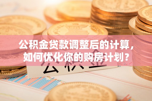 隆阳公积金贷款调整后的计算，如何优化你的购房计划？