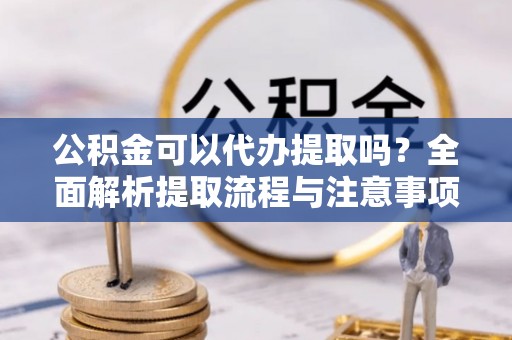 隆阳公积金可以代办提取吗？全面解析提取流程与注意事项