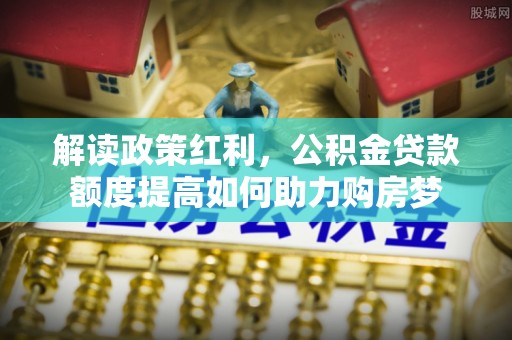 隆阳解读政策红利，公积金贷款额度提高如何助力购房梦