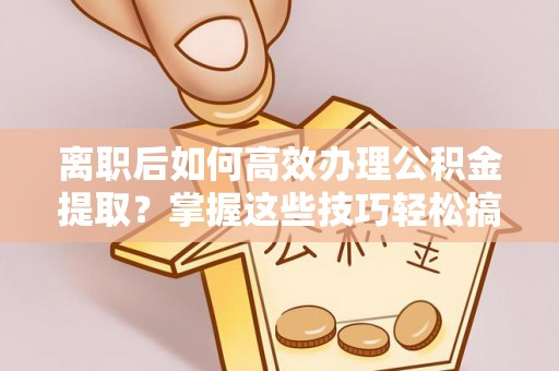 隆阳离职后如何高效办理公积金提取？掌握这些技巧轻松搞定