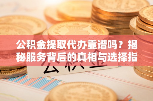 隆阳公积金提取代办靠谱吗？揭秘服务背后的真相与选择指南