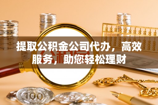 隆阳提取公积金公司代办，高效服务，助您轻松理财