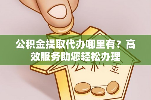 隆阳公积金提取代办哪里有？高效服务助您轻松办理