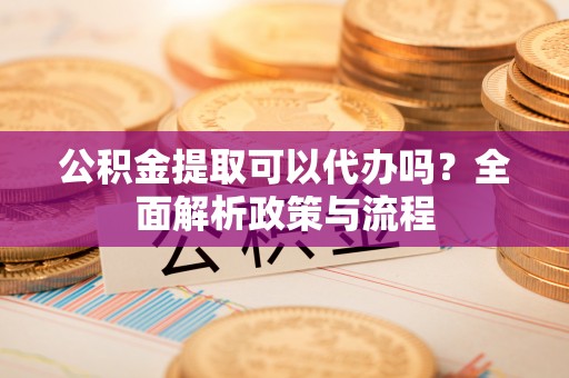 隆阳公积金提取可以代办吗？全面解析政策与流程