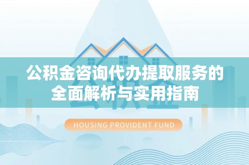 隆阳公积金咨询代办提取服务的全面解析与实用指南