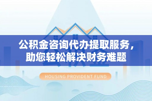 隆阳公积金咨询代办提取服务，助您轻松解决财务难题