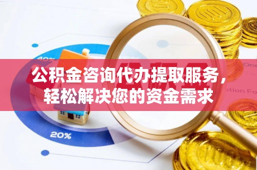 隆阳公积金咨询代办提取服务，轻松解决您的资金需求