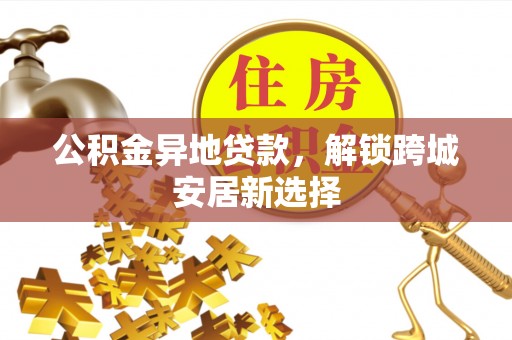 隆阳公积金异地贷款，解锁跨城安居新选择