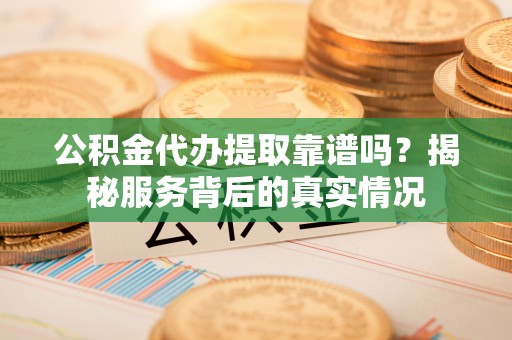 隆阳公积金代办提取靠谱吗？揭秘服务背后的真实情况