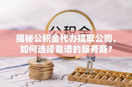 隆阳揭秘公积金代办提取公司，如何选择靠谱的服务商？