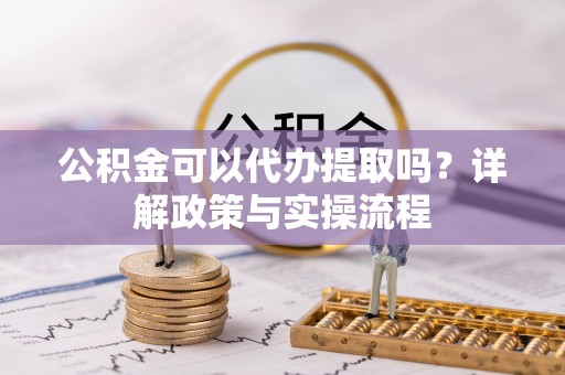 隆阳公积金可以代办提取吗？详解政策与实操流程