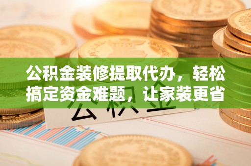 隆阳公积金装修提取代办，轻松搞定资金难题，让家装更省心