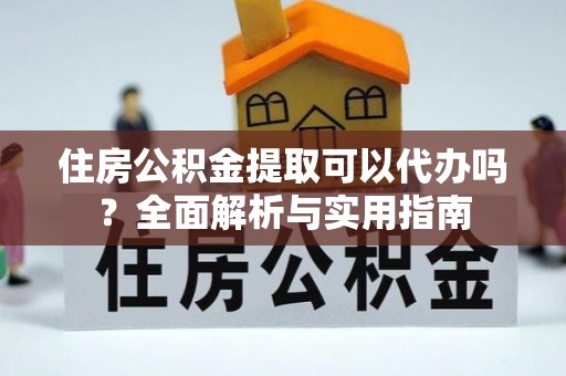 隆阳住房公积金提取可以代办吗？全面解析与实用指南
