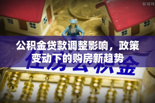 隆阳公积金贷款调整影响，政策变动下的购房新趋势