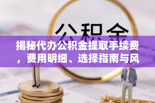 隆阳揭秘代办公积金提取手续费，费用明细、选择指南与风险防范