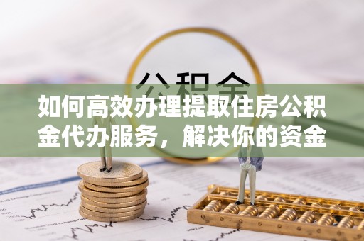 隆阳如何高效办理提取住房公积金代办服务，解决你的资金需求